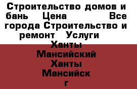 Строительство домов и бань  › Цена ­ 10 000 - Все города Строительство и ремонт » Услуги   . Ханты-Мансийский,Ханты-Мансийск г.